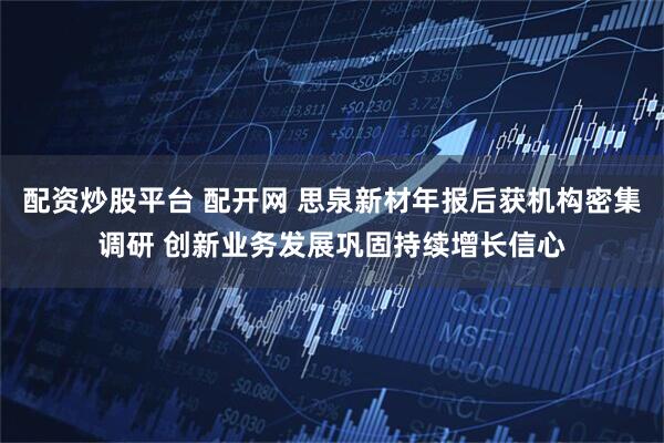 配资炒股平台 配开网 思泉新材年报后获机构密集调研 创新业务发展巩固持续增长信心