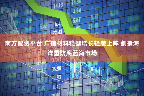 南方配资平台 广信材料稳健增长轻装上阵 剑指海洋重防腐蓝海市场