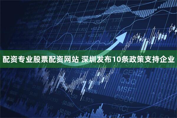 配资专业股票配资网站 深圳发布10条政策支持企业