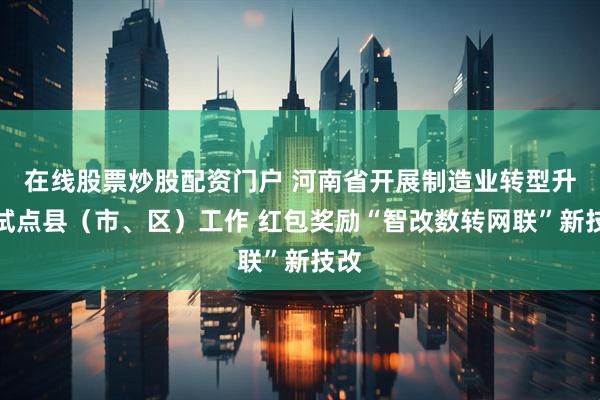在线股票炒股配资门户 河南省开展制造业转型升级试点县（市、区）工作 红包奖励“智改数转网联”新技改