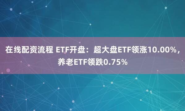 在线配资流程 ETF开盘：超大盘ETF领涨10.00%，养老ETF领跌0.75%