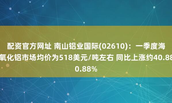 配资官方网址 南山铝业国际(02610)：一季度海外氧化铝市场均价为518美元/吨左右 同比上涨约40.88%