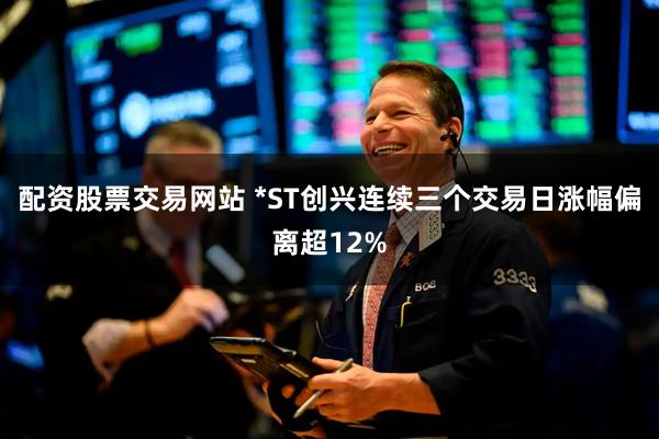 配资股票交易网站 *ST创兴连续三个交易日涨幅偏离超12%