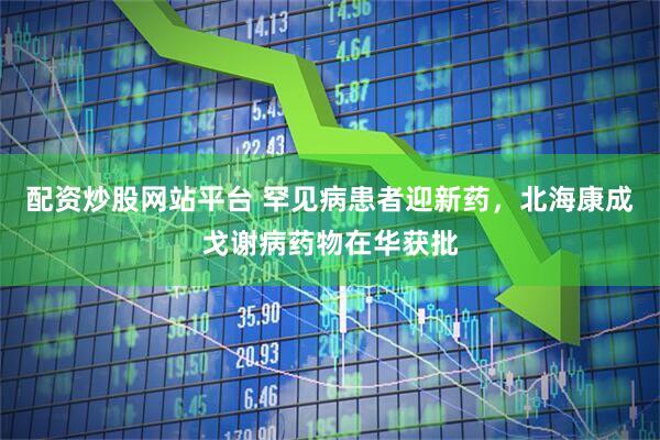 配资炒股网站平台 罕见病患者迎新药，北海康成戈谢病药物在华获批