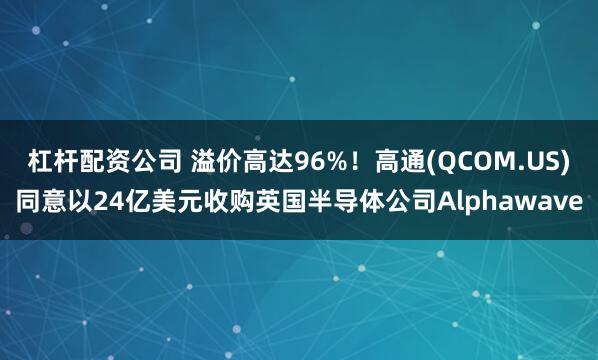 杠杆配资公司 溢价高达96%！高通(QCOM.US)同意以24亿美元收购英国半导体公司Alphawave