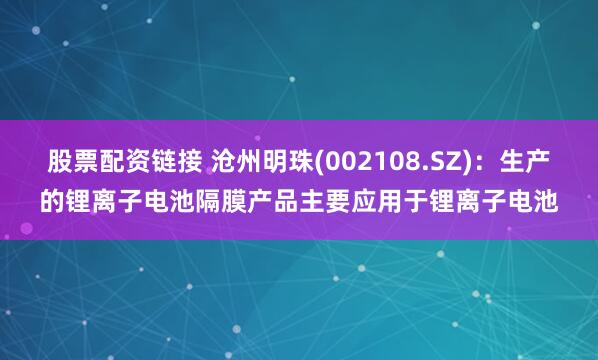 股票配资链接 沧州明珠(002108.SZ)：生产的锂离子电池隔膜产品主要应用于锂离子电池