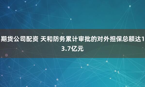 期货公司配资 天和防务累计审批的对外担保总额达13.7亿元