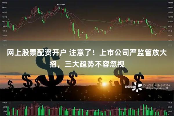 网上股票配资开户 注意了！上市公司严监管放大招，三大趋势不容忽视