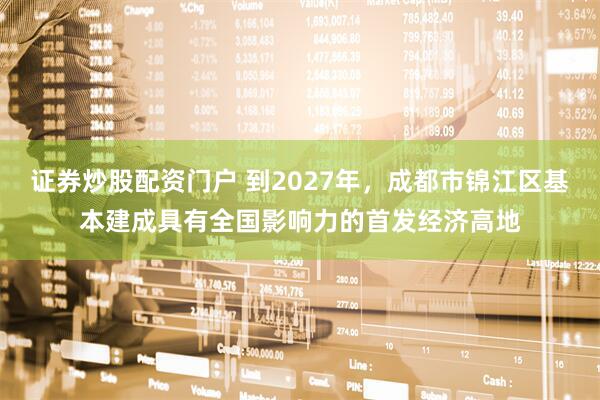 证券炒股配资门户 到2027年，成都市锦江区基本建成具有全国影响力的首发经济高地