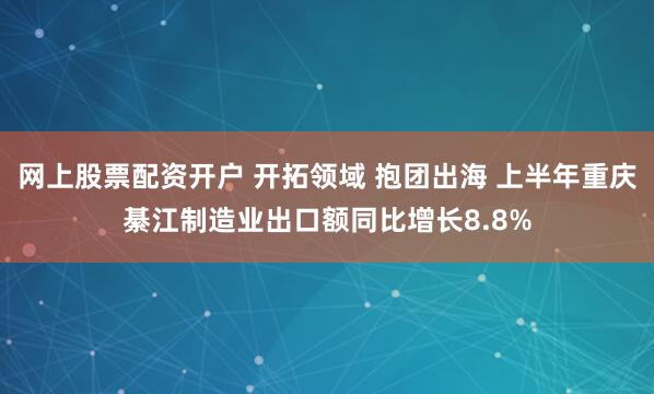 网上股票配资开户 开拓领域 抱团出海 上半年重庆綦江制造业出口额同比增长8.8%