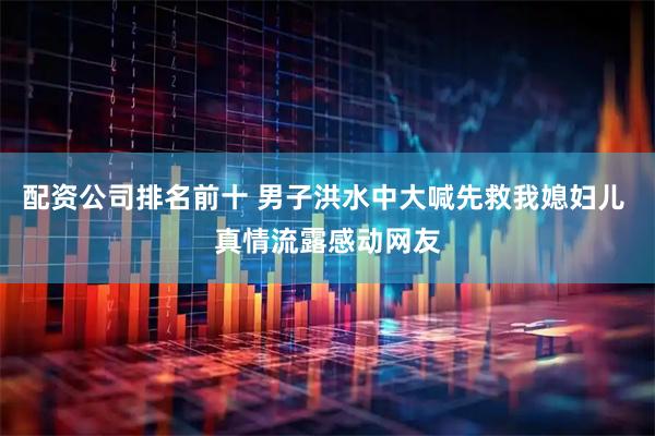 配资公司排名前十 男子洪水中大喊先救我媳妇儿 真情流露感动网友