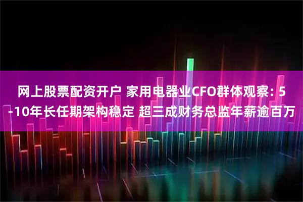网上股票配资开户 家用电器业CFO群体观察: 5-10年长任期架构稳定 超三成财务总监年薪逾百万