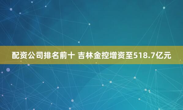配资公司排名前十 吉林金控增资至518.7亿元