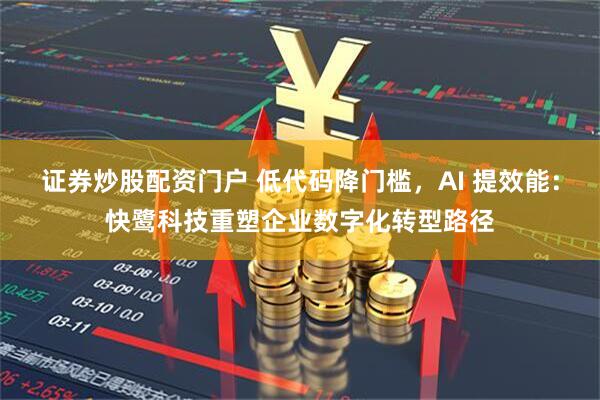 证券炒股配资门户 低代码降门槛，AI 提效能：快鹭科技重塑企业数字化转型路径