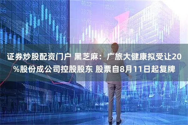 证券炒股配资门户 黑芝麻：广旅大健康拟受让20%股份成公司控股股东 股票自8月11日起复牌