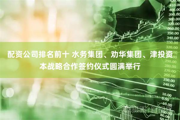 配资公司排名前十 水务集团、劝华集团、津投资本战略合作签约仪式圆满举行