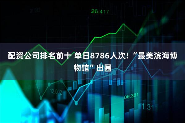 配资公司排名前十 单日8786人次! “最美滨海博物馆”出圈