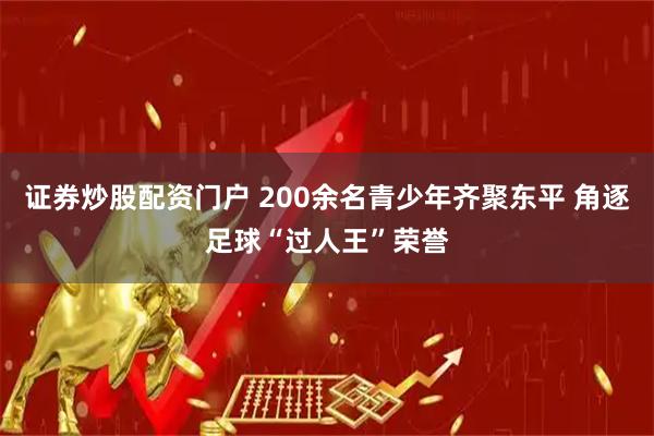 证券炒股配资门户 200余名青少年齐聚东平 角逐足球“过人王”荣誉