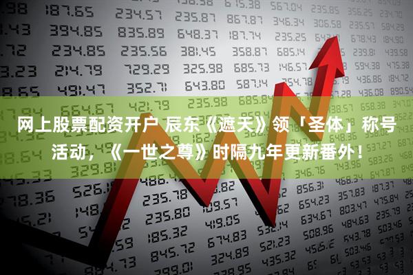 网上股票配资开户 辰东《遮天》领「圣体」称号活动，《一世之尊》时隔九年更新番外！