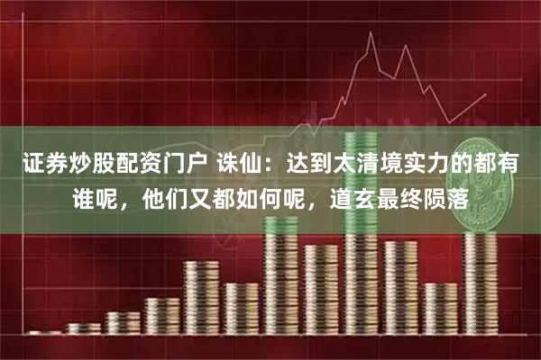 证券炒股配资门户 诛仙：达到太清境实力的都有谁呢，他们又都如何呢，道玄最终陨落