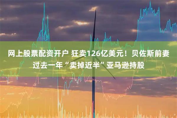 网上股票配资开户 狂卖126亿美元！贝佐斯前妻过去一年“卖掉近半”亚马逊持股