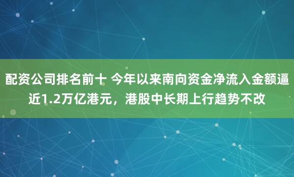 配资公司排名前十 今年以来南向资金净流入金额逼近1.2万亿港元，港股中长期上行趋势不改