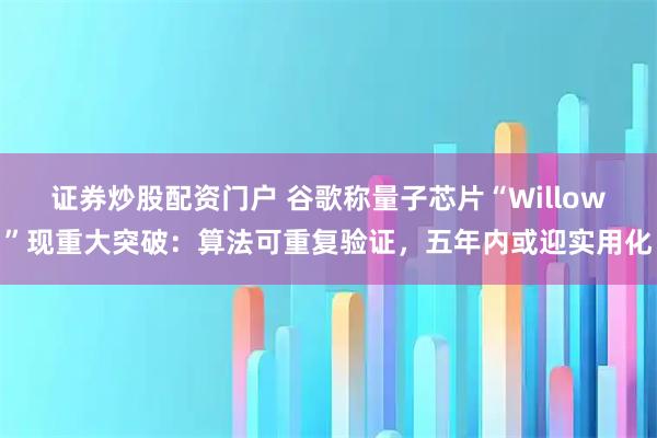 证券炒股配资门户 谷歌称量子芯片“Willow”现重大突破：算法可重复验证，五年内或迎实用化
