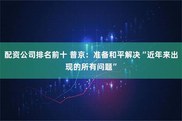 配资公司排名前十 普京:准备和平解决“近年来出现的所有问题”