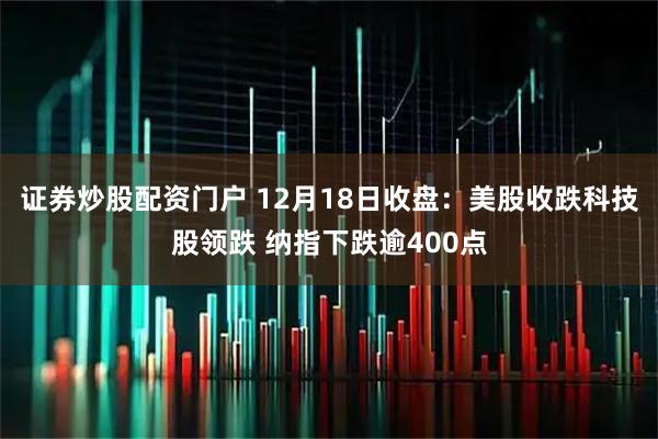 证券炒股配资门户 12月18日收盘:美股收跌科技股领跌 纳指下跌逾400点