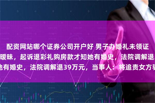 配资网站哪个证券公司开户好 男子办婚礼未领证，后发现女方疑与他人暧昧，起诉退彩礼购房款才知她有婚史，法院调解退39万元，当事人：将追责女方骗婚