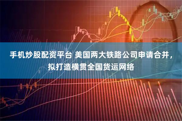 手机炒股配资平台 美国两大铁路公司申请合并，拟打造横贯全国货运网络