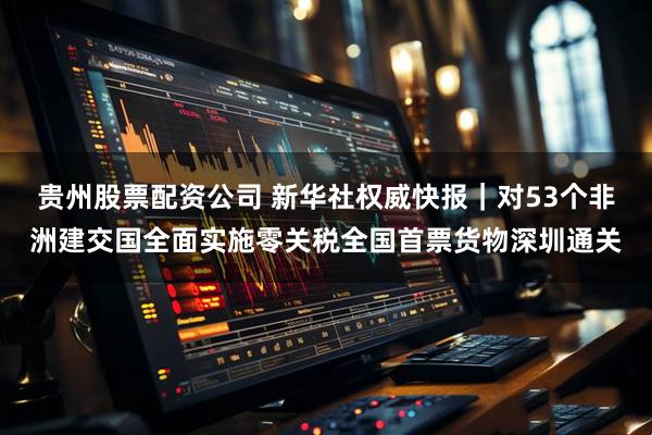 贵州股票配资公司 新华社权威快报｜对53个非洲建交国全面实施零关税全国首票货物深圳通关