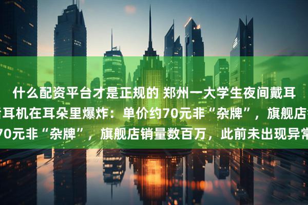 什么配资平台才是正规的 郑州一大学生夜间戴耳机入睡，一个多小时后耳机在耳朵里爆炸：单价约70元非“杂牌”，旗舰店销量数百万，此前未出现异常